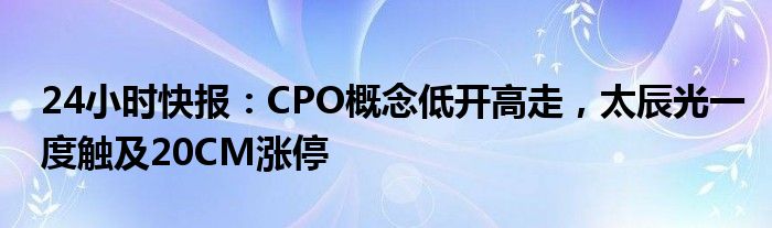 24小时快报：CPO概念低开高走，太辰光一度触及20CM涨停