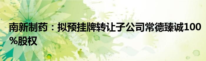 南新制药：拟预挂牌转让子公司常德臻诚100%股权