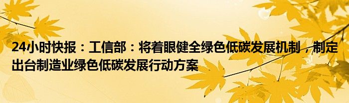 24小时快报：工信部：将着眼健全绿色低碳发展机制，制定出台制造业绿色低碳发展行动方案