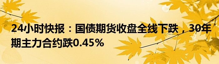 24小时快报：国债期货收盘全线下跌，30年期主力合约跌0.45%