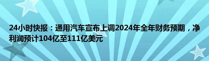 24小时快报：通用汽车宣布上调2024年全年财务预期，净利润预计104亿至111亿美元