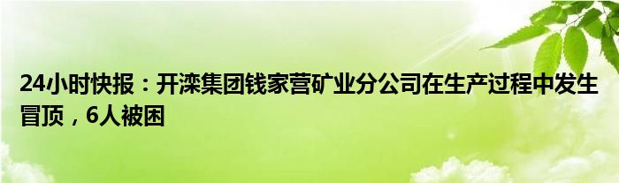 24小时快报：开滦集团钱家营矿业分公司在生产过程中发生冒顶，6人被困