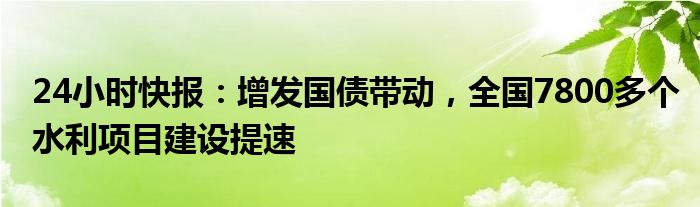 24小时快报：增发国债带动，全国7800多个水利项目建设提速