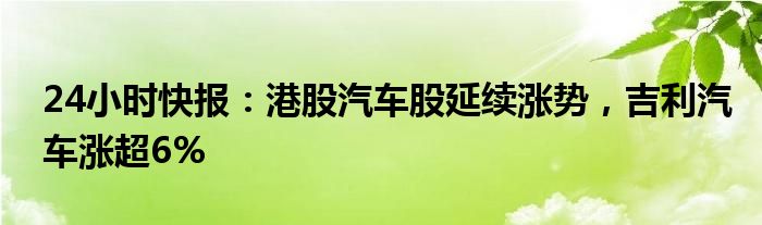 24小时快报：港股汽车股延续涨势，吉利汽车涨超6%