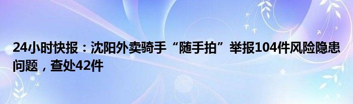 24小时快报：沈阳外卖骑手“随手拍”举报104件风险隐患问题，查处42件