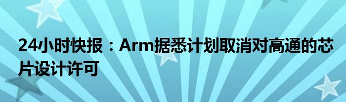 24小时快报：Arm据悉计划取消对高通的芯片设计许可