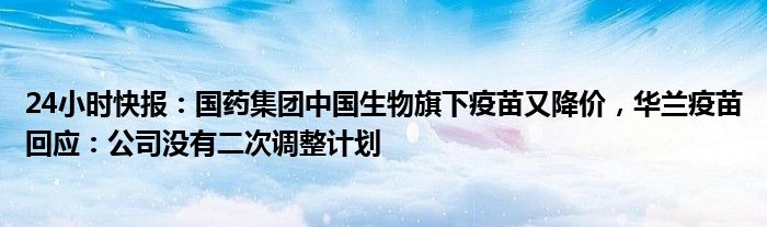 24小时快报：国药集团中国生物旗下疫苗又降价，华兰疫苗回应：公司没有二次调整计划