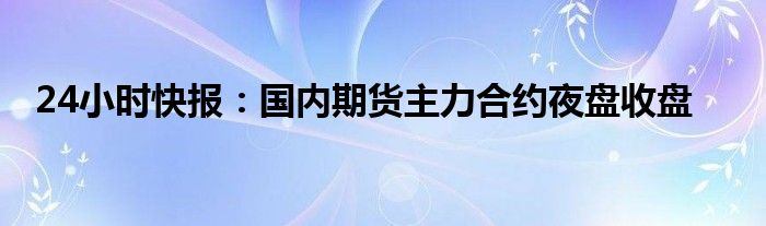 24小时快报：国内期货主力合约夜盘收盘