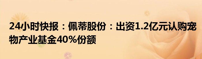 24小时快报：佩蒂股份：出资1.2亿元认购宠物产业基金40%份额