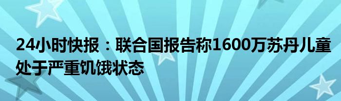 24小时快报：联合国报告称1600万苏丹儿童处于严重饥饿状态