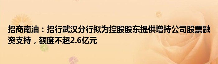 招商南油：招行武汉分行拟为控股股东提供增持公司股票融资支持，额度不超2.6亿元