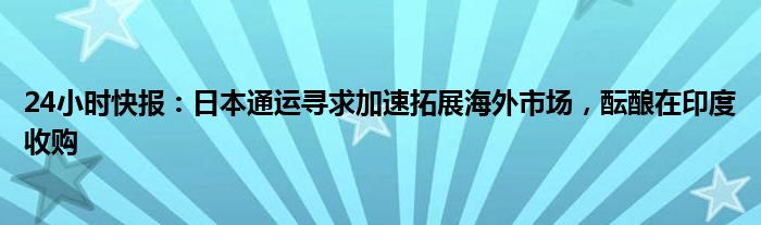 24小时快报：日本通运寻求加速拓展海外市场，酝酿在印度收购