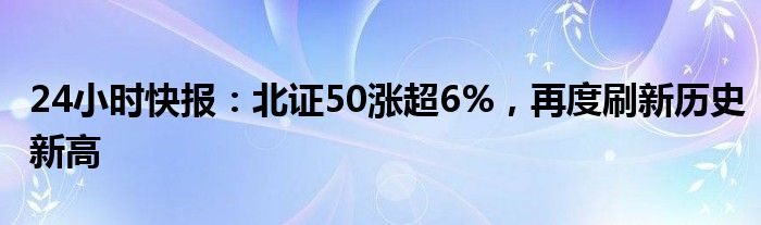 24小时快报：北证50涨超6%，再度刷新历史新高