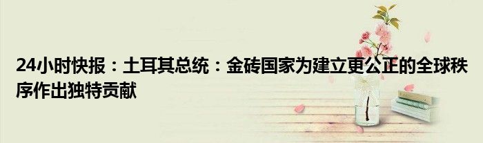 24小时快报：土耳其总统：金砖国家为建立更公正的全球秩序作出独特贡献