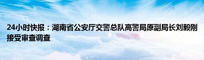 24小时快报：湖南省公安厅交警总队高警局原副局长刘毅刚接受审查调查