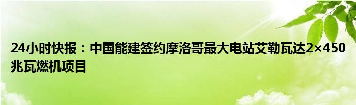 24小时快报：中国能建签约摩洛哥最大电站艾勒瓦达2×450兆瓦燃机项目