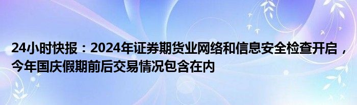 24小时快报：2024年证券期货业网络和信息安全检查开启，今年国庆假期前后交易情况包含在内