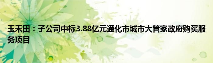 玉禾田：子公司中标3.88亿元通化市城市大管家政府购买服务项目