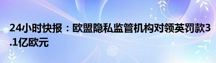 24小时快报：欧盟隐私监管机构对领英罚款3.1亿欧元