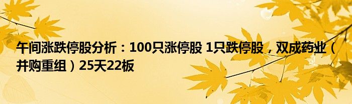 午间涨跌停股分析：100只涨停股 1只跌停股，双成药业（并购重组）25天22板