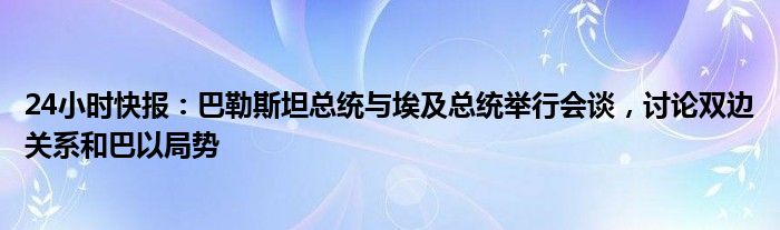 24小时快报：巴勒斯坦总统与埃及总统举行会谈，讨论双边关系和巴以局势