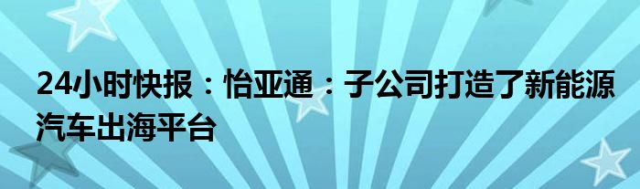 24小时快报：怡亚通：子公司打造了新能源汽车出海平台