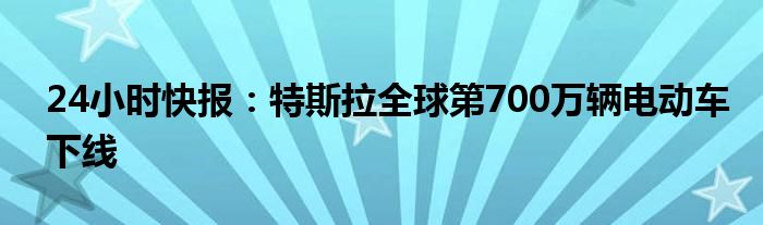 24小时快报：特斯拉全球第700万辆电动车下线