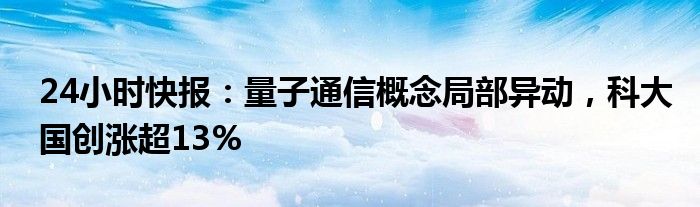 24小时快报：量子通信概念局部异动，科大国创涨超13%