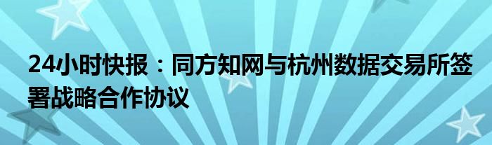 24小时快报：同方知网与杭州数据交易所签署战略合作协议