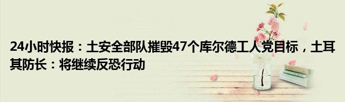 24小时快报：土安全部队摧毁47个库尔德工人党目标，土耳其防长：将继续反恐行动