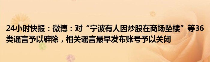 24小时快报：微博：对“宁波有人因炒股在商场坠楼”等36类谣言予以辟除，相关谣言最早发布账号予以关闭