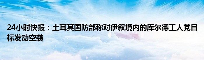 24小时快报：土耳其国防部称对伊叙境内的库尔德工人党目标发动空袭