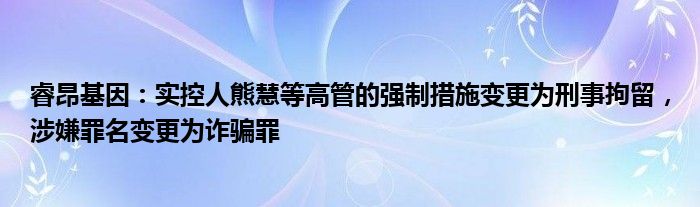 睿昂基因：实控人熊慧等高管的强制措施变更为刑事拘留，涉嫌罪名变更为诈骗罪