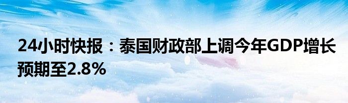 24小时快报：泰国财政部上调今年GDP增长预期至2.8%