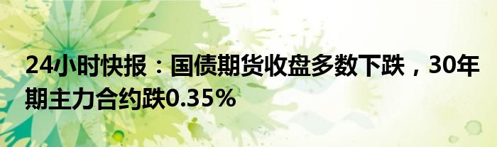 24小时快报：国债期货收盘多数下跌，30年期主力合约跌0.35%