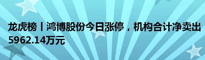 龙虎榜丨鸿博股份今日涨停，机构合计净卖出5962.14万元