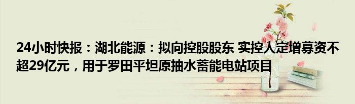 24小时快报：湖北能源：拟向控股股东 实控人定增募资不超29亿元，用于罗田平坦原抽水蓄能电站项目