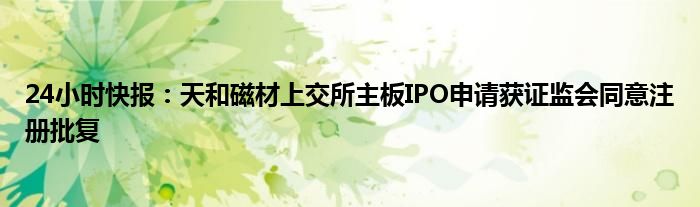 24小时快报：天和磁材上交所主板IPO申请获证监会同意注册批复