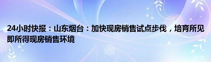 24小时快报：山东烟台：加快现房销售试点步伐，培育所见即所得现房销售环境