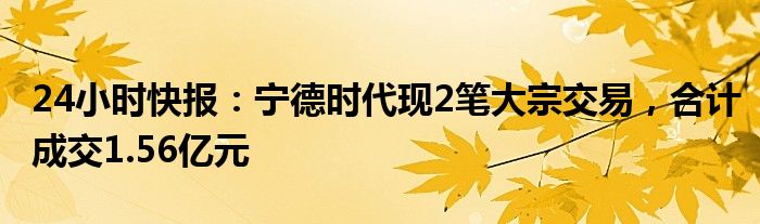 24小时快报：宁德时代现2笔大宗交易，合计成交1.56亿元