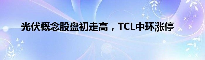 光伏概念股盘初走高，TCL中环涨停