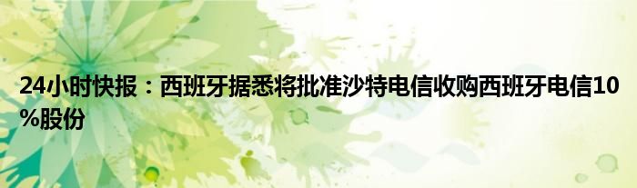 24小时快报：西班牙据悉将批准沙特电信收购西班牙电信10%股份