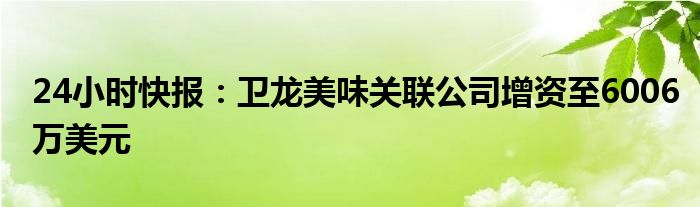 24小时快报：卫龙美味关联公司增资至6006万美元