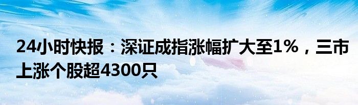 24小时快报：深证成指涨幅扩大至1%，三市上涨个股超4300只