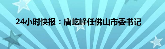 24小时快报：唐屹峰任佛山市委书记