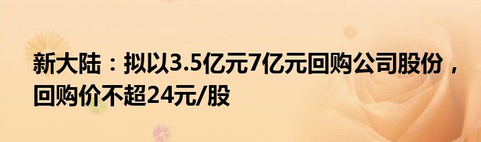 新大陆：拟以3.5亿元7亿元回购公司股份，回购价不超24元/股