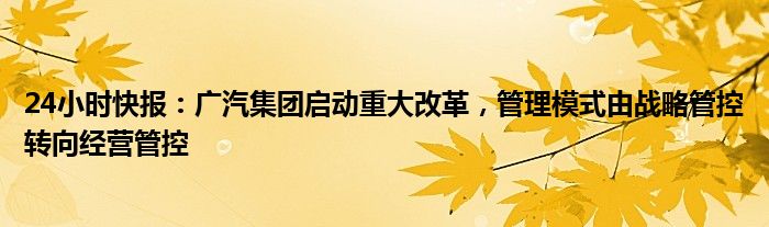 24小时快报：广汽集团启动重大改革，管理模式由战略管控转向经营管控