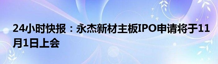 24小时快报：永杰新材主板IPO申请将于11月1日上会