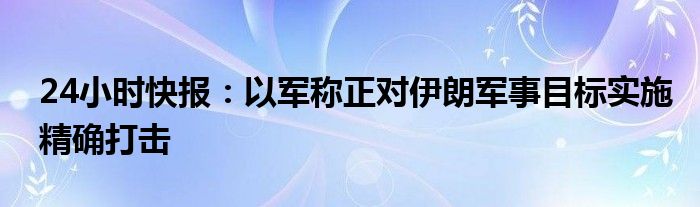 24小时快报：以军称正对伊朗军事目标实施精确打击