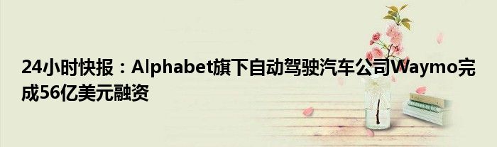 24小时快报：Alphabet旗下自动驾驶汽车公司Waymo完成56亿美元融资